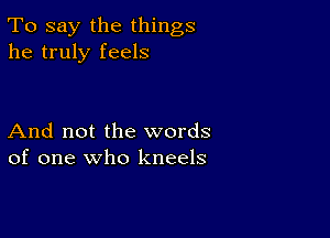 To say the things
he truly feels

And not the words
of one who kneels