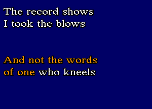 The record shows
I took the blows

And not the words
of one who kneels