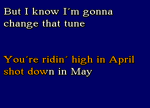 But I know I'm gonna
change that tune

You're ridin high in April
shot down in May