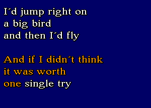 I'd jump right on
a big bird
and then I'd fly

And if I didn t think
it was worth
one single try