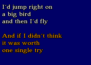 I'd jump right on
a big bird
and then I'd fly

And if I didn t think
it was worth
one single try