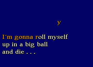 Y

I m gonna roll myself
up in a big ball
and die . . .