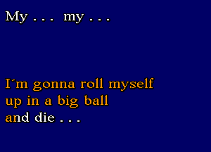 I m gonna roll myself
up in a big ball
and die . . .