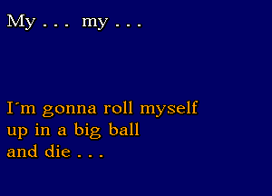 I m gonna roll myself
up in a big ball
and die . . .