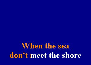 When the sea
don't meet the shore