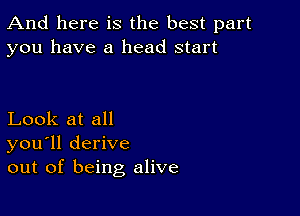 And here is the best part
you have a head start

Look at all
you'll derive
out of being alive