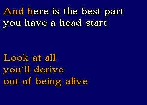 And here is the best part
you have a head start

Look at all
you'll derive
out of being alive