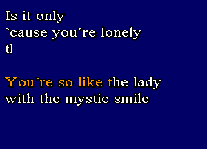 Is it only

bause you're lonely
tl

You're so like the lady
With the mystic smile