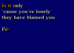 Is it only
ycause you're lonely
they have blamed you

Fo'