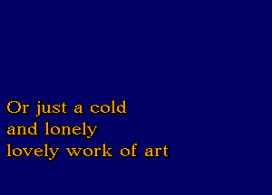 Or just a cold
and lonely
lovely work of art