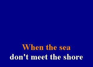 When the sea
don't meet the shore