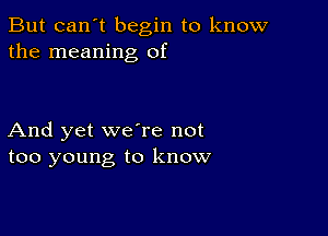 But can't begin to know
the meaning of

And yet we're not
too young to know