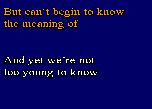 But can't begin to know
the meaning of

And yet we're not
too young to know