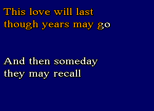 This love will last
though years may go

And then someday
they may recall