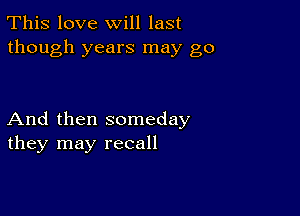 This love will last
though years may go

And then someday
they may recall