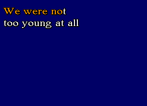 TWe were not
too young at all