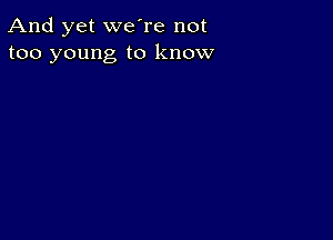 And yet we're not
too young to know