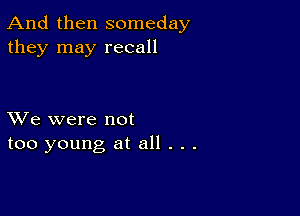 And then someday
they may recall

XVe were not
too young at all . . .