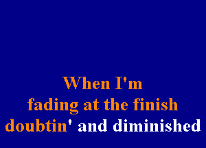 W hen I'm

fading at the finish
doubtin' and diminished