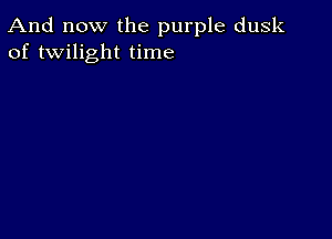 And now the purple dusk
of twilight time