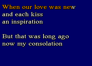 TWhen our love was new
and each kiss

an inspiration

But that was long ago
now my consolation