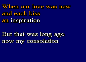 TWhen our love was new
and each kiss

an inspiration

But that was long ago
now my consolation