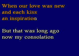 TWhen our love was new
and each kiss

an inspiration

But that was long ago
now my consolation