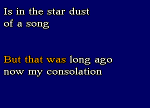 Is in the star dust
of a song

But that was long ago
now my consolation