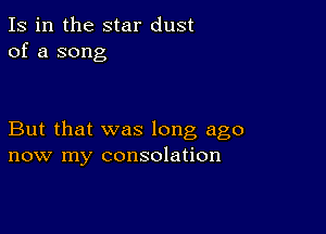 Is in the star dust
of a song

But that was long ago
now my consolation