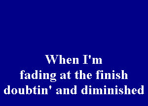 W hen I'm

fading at the finish
doubtin' and diminished