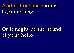 And a thousand Violins
begin to play

Or it might be the sound
of your hello