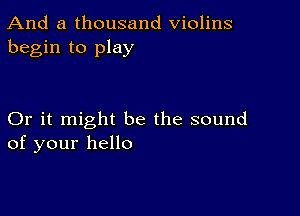 And a thousand Violins
begin to play

Or it might be the sound
of your hello