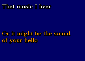 That music I hear

Or it might be the sound
of your hello