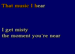 That music I hear

I get misty
the moment youTe near