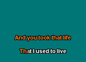 And you took that life

That I used to live