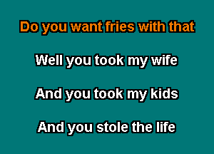 Do you want fries with that

Well you took my wife

And you took my kids

And you stole the life