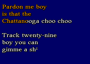 Pardon me boy
is that the
Chattanooga choo choo

Track twentytnine
boy you can
gimme a sh3