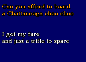 Can you afford to board
a Chattanooga choo choo

I got my fare
and just a trifle to spare