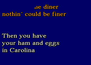 .le diner
nothin' could be finer

Then you have

your ham and eggs
in Carolina