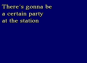 There's gonna be
a certain party
at the station