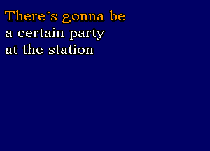 There's gonna be
a certain party
at the station