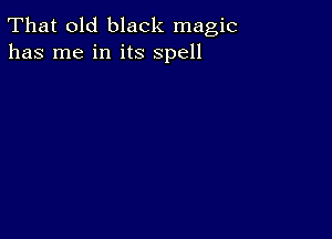 That old black magic
has me in its spell