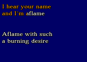 I hear your name
and I'm aflame

Aflame with such
a burning desire