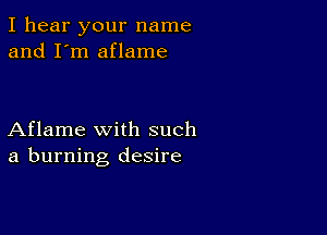 I hear your name
and I'm aflame

Aflame with such
a burning desire