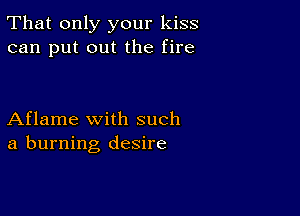 That only your kiss
can put out the fire

Aflame with such
a burning desire