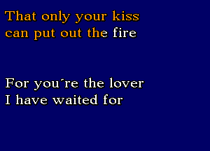 That only your kiss
can put out the fire

For you're the lover
I have waited for