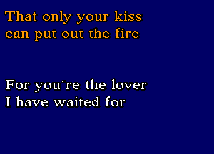 That only your kiss
can put out the fire

For you're the lover
I have waited for