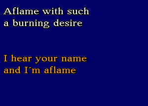 Aflame with such
a burning desire

I hear your name
and I'm aflame