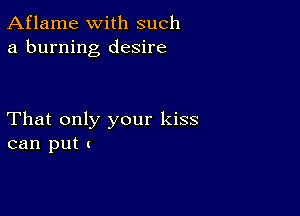 Aflame with such
a burning desire

That only your kiss
can put 1