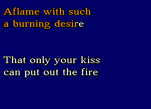 Aflame with such
a burning desire

That only your kiss
can put out the fire